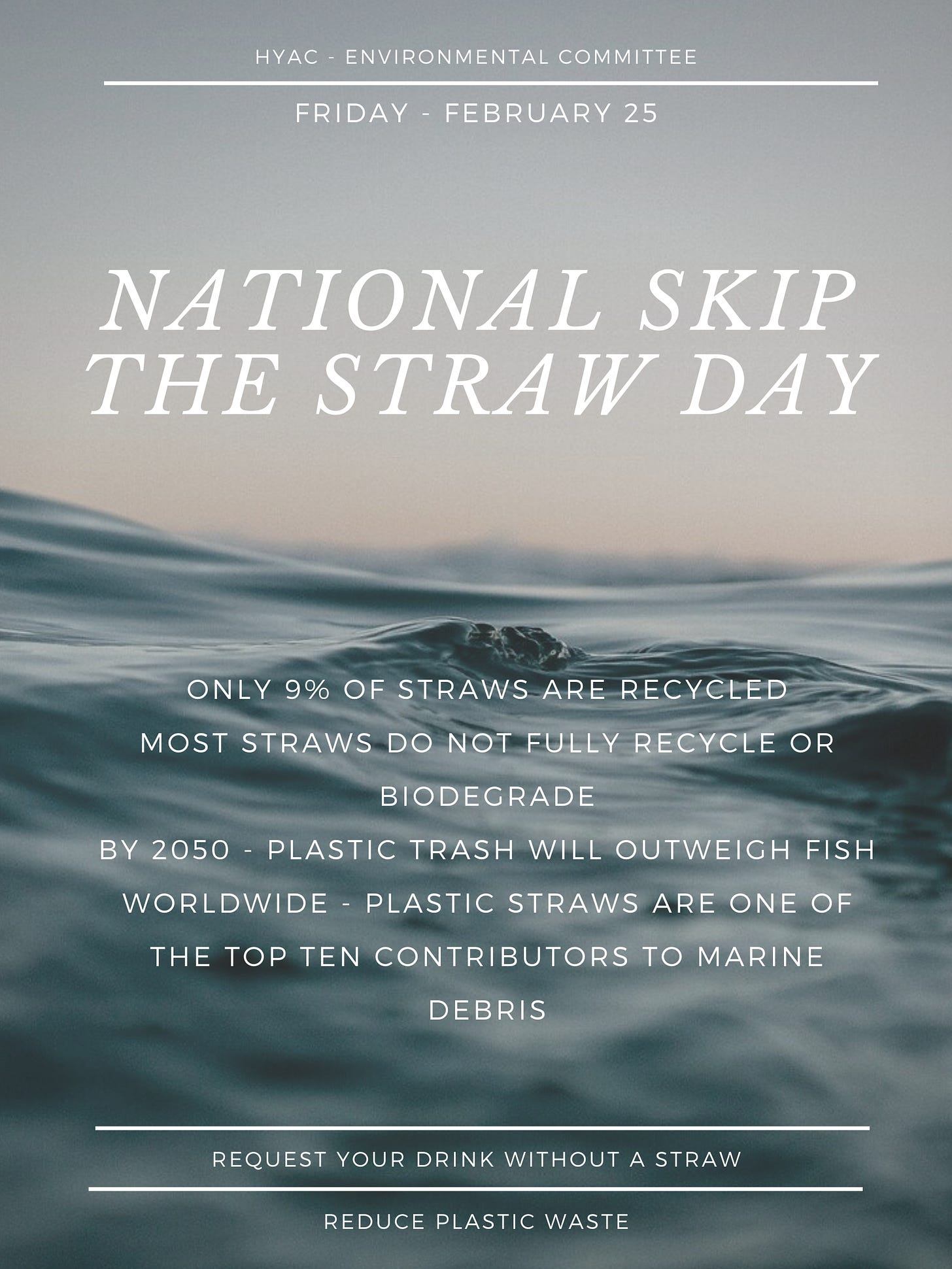 Background of blue water and grey sky, white text reads: "HYAC Environmental Committee: Friday, February 25, National Skip The Straw Day. Only 9% of straws are recycled; most straws do not fully recycle or biodegrade. By 2050, plastic trash will outweigh fish. Worldwide- plastic straws are one of the top 10 contributors to marine debris." Below, in between white lines highlighting the text, white text reads, "request your drink without a straw. Reduce plastic waste."]
