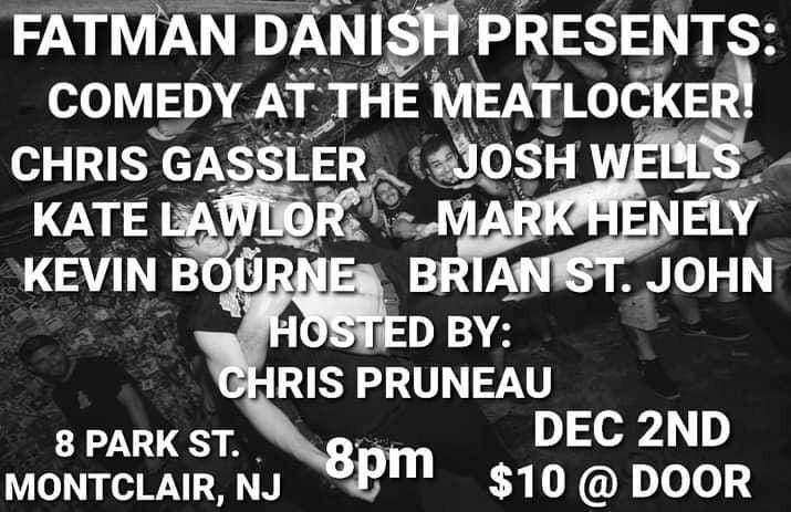 May be an image of one or more people and text that says 'FATMAN DANISH PRESENTS: COMEDY AT THE MEATLOCKER! CHRIS GASSLER JOSH WELLS ΚΑΤΕ LAWLOR MARK HENELY KEVIN BOURNE BRIAN ST. JOHN HOSTED BY: CHRIS PRUNEAU 8 PARK ST. DEC 2ND MONTCLAIR, NJ 8pm $10 @ DOOR'