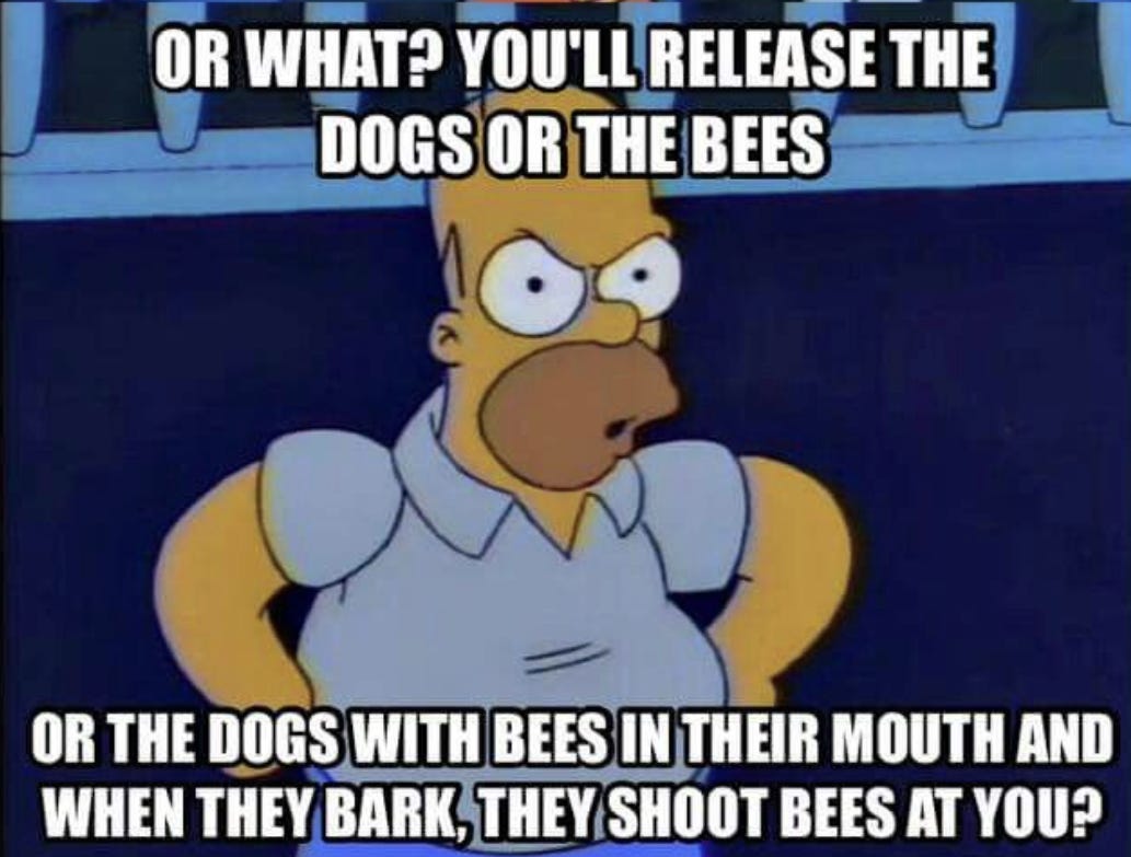 Or what? You'll release the dogs or the bees or the dogs with bees in their mouths and when they bark they shoot bees at you?