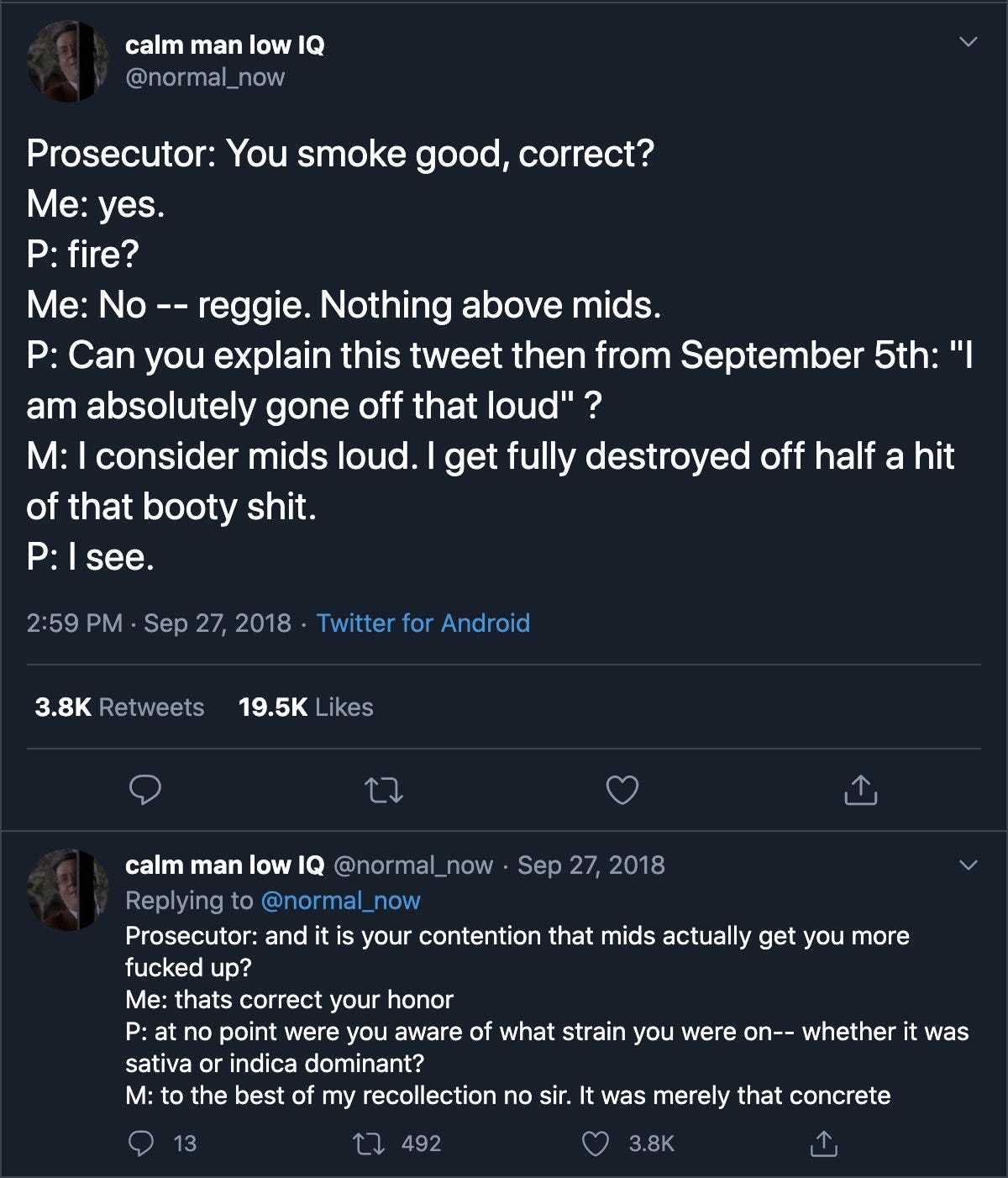 Tweet by @normal_now: “Prosecutor: You smoke good, correct? Me: yes. P: fire? Me: No -- reggie. Nothing above mids. P: Can you explain this tweet then from September 5th: "I am absolutely gone off that loud"? M: I consider mids loud. I get fully destroyed off half a hit of that booty shit. P: I see.” And a reply which continues: “Prosecutor: and it is your contention that mids actually get you more fucked up? Me: thats correct your honor P: at no point were you aware of what strain you were on-- whether it was sativa or indica dominant? M: to the best of my recollection no sir. It was merely that concrete”