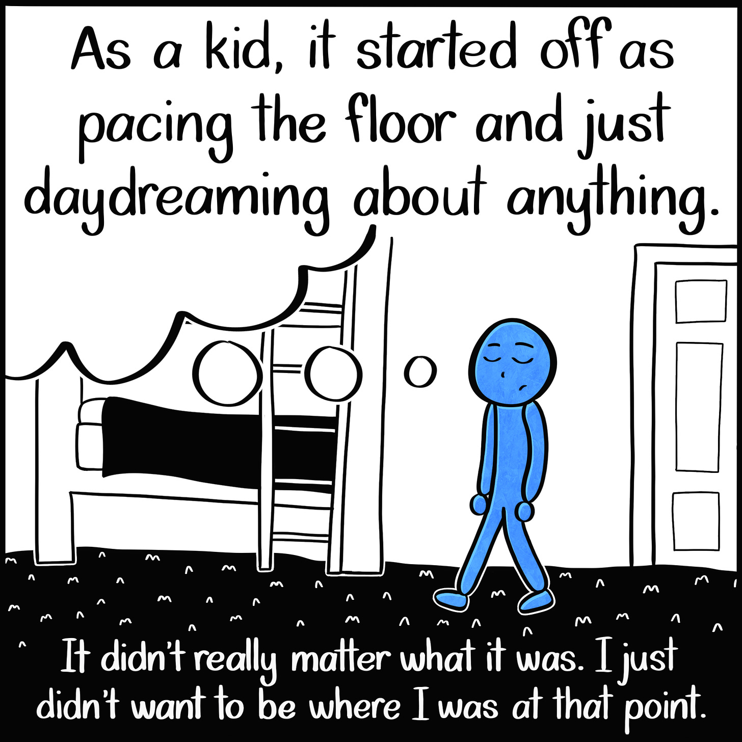 Caption: As a kid, it started off as pacing the floor and just daydreaming about anything. It didn't really matter where I was. I just didn't want to be where I was at that point. Image: A small Blue Person with their eyes closed, pacing a childrens' bedroom with a bunk bed and a dream bubble coming from their head.