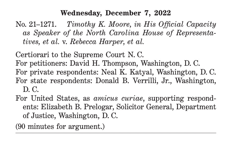 Wednesday, December 7, 2022 No. 21–1271. Timothy K. Moore, in His Offcial Capacity as Speaker of the North Carolina House of Representatives, et al. v. Rebecca Harper, et al. Certiorari to the Supreme Court N. C. For petitioners: David H. Thompson, Washington, D. C. For private respondents: Neal K. Katyal, Washington, D. C. For state respondents: Donald B. Verrilli, Jr., Washington, D. C. For United States, as amicus curiae, supporting respondents: Elizabeth B. Prelogar, Solicitor General, Department of Justice, Washington, D. C. (90 minutes for argument.) 