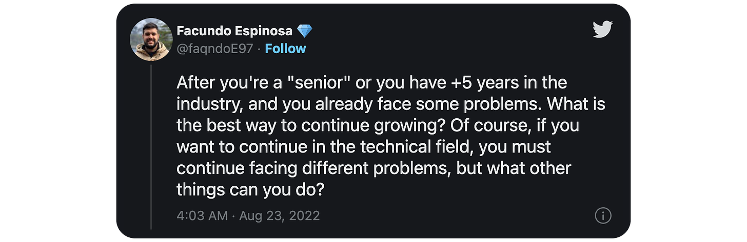 fter you're a "senior" or you have +5 years in the industry, and you already face some problems. What is the best way to continue growing? Of course, if you want to continue in the technical field, you must continue facing different problems, but what other things can you do?