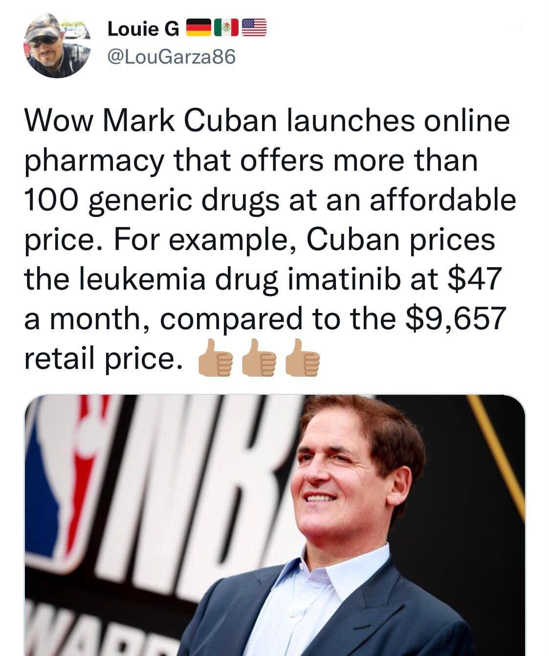 May be an image of 2 people and text that says 'Louie G @LouGarza86 Wow Mark Mark Cuban launches online pharmacy that offers more than 100 generic drugs at an affordable price. For example, Cuban prices the leukemia drug imatinib at $47 a month, compared to the $9,657 retail price.'