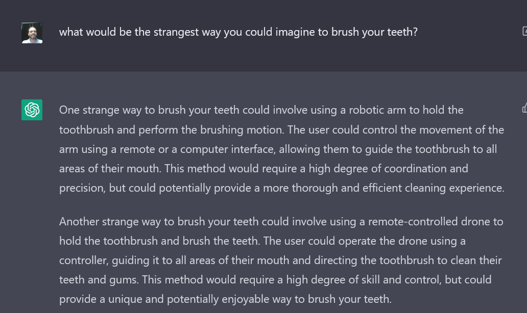 A screenshot of the author's interaction with an AI writing bot. The text reads: 

Author's Prompt: What would be the strangest way you could imagine to brush your teeth?
AI Bot response: One strange way to brush your teeth could involve using a robotic arm to hold the toothbrush and perform the brushing motion. The user could control the movement of the arm using a remote or a computer interface, allowing them to guide the toothbrush to all areas of their mouth. This method would require a high degree of coordination and precision, but could potentially provide a more thorough and efficient cleaning experience.
Another strange way to brush your teeth could involve using a remote-controlled drone to hold the toothbrush and brush the teeth. The user could operate the drone using a controller, guiding it to all areas of their mouth and directing the toothbrush to clean their teeth and gums. This method would require a high degree of skill and control, but could provide a unique and potentially enjoyable way to brush your teeth.