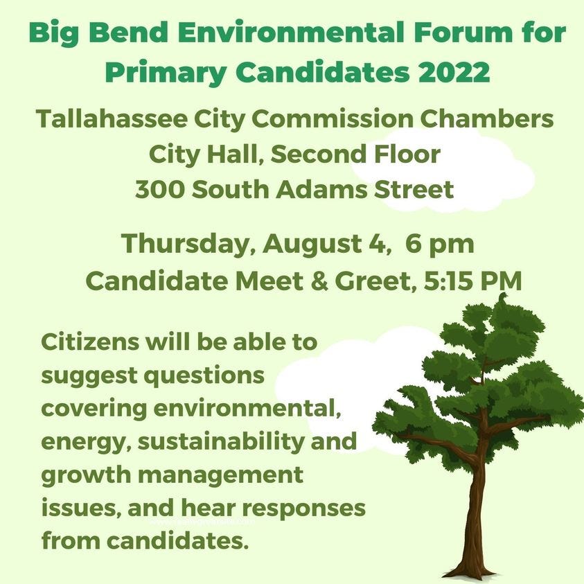 May be an image of tree and text that says 'Big Bend Environmental Forum for Primary Candidates 2022 Tallahassee City Commission Chambers City Hall, Second Floor 300 South Adams Street Thursday, August 4, 6 pm Candidate Meet & Greet, 5:15 PM Citizens will be able to suggest questions covering environmental, energy, sustainability and growth management issues, and hear responses from candidates.'