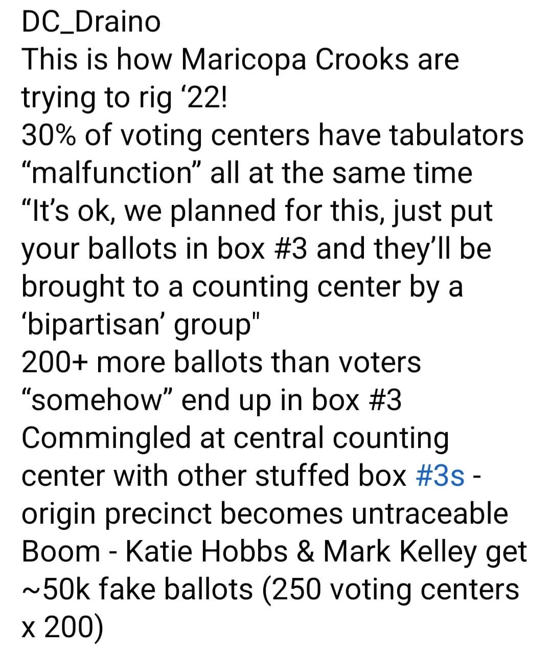 May be an image of text that says 'DC_Draino This is how Maricopa Crooks are trying to rig '22! 30% of voting centers have tabulators "malfunction" all at the same time "It's ok, we planned for this, just put your ballots in box #3 and they'll be brought to a counting center by a 'bipartisan' group" 200+ more ballots than voters "somehow" end up in box #3 Commingled at central counting center with other stuffed box #3s- origin precinct becomes untraceable Boom Katie Hobbs & Mark Kelley get ~50k fake ballots 250 voting centers X 200)'