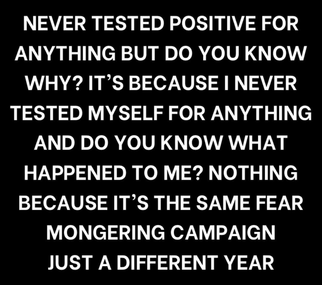 May be an image of text that says "NEVER TESTED POSITIVE FOR ANYTHING BUT DO YOU KNOW WHY? IT'S BECAUSE I NEVER TESTED MYSELF FOR ANYTHING AND DO YOU KNOW WHAT HAPPENED TO ME? NOTHING BECAUSE IT'S THE SAME FEAR MONGERING CAMPAIGN JUST A DIFFERENT YEAR"