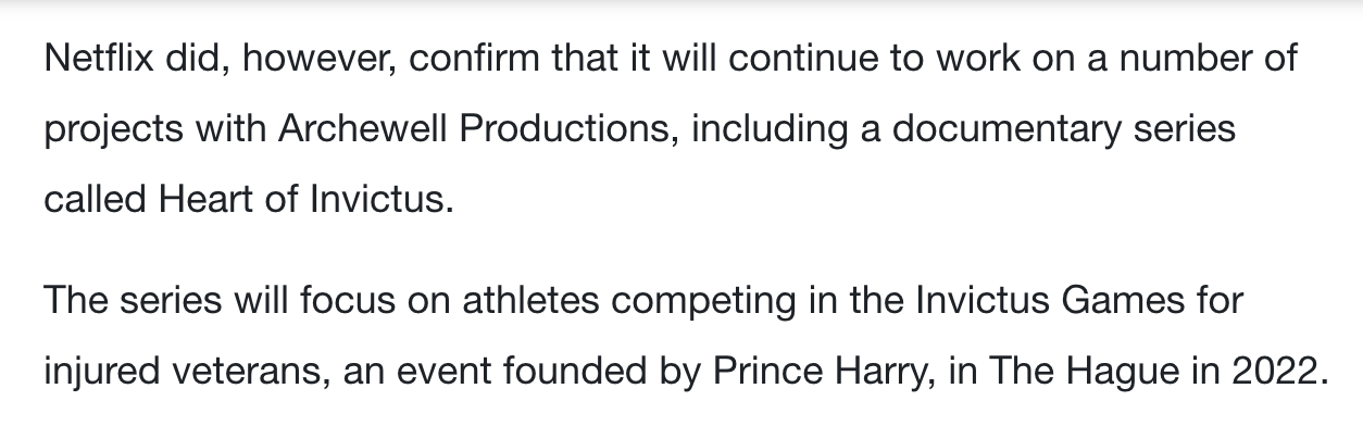 Black font on a white background showing two paragraphs. First paragraph reads: “Netflix did, however, confirm that it will continue to work on a number of projects with Archewell Productions, including a documentary series called Heart of Invictus.” Second paragraph reads: “The series will focus on athletes competing in the Invictus Games for injured veterans, an event founded by Prince Harry, in The Hague in 2022.”