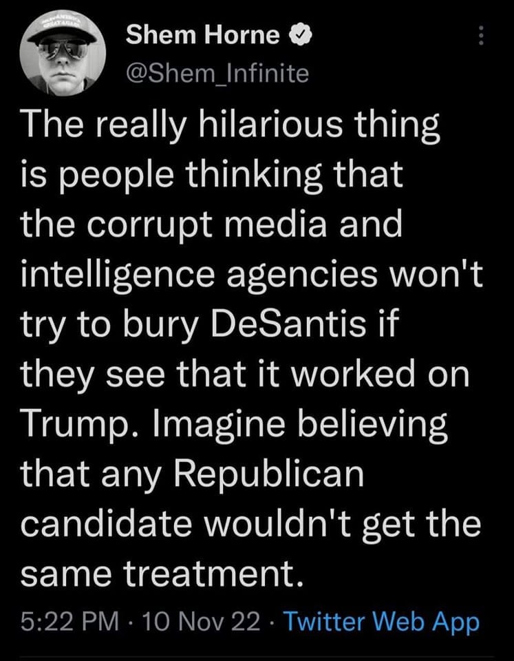 May be a Twitter screenshot of 1 person and text that says 'Shem Horne @Shem Infinite The really hilarious thing is people thinking that the corrupt media and intelligence agencies won't try to bury DeSantis if they see that it worked on Trump. Imagine believing that any Republican candidate wouldn't get the same treatment. 5:22 PM 10 Nov 22 Twitter Web App'