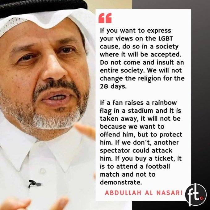 May be an image of 1 person and text that says '" If you want to express your views on the LGBT cause, do so in a society where it will be accepted. Do not come and insult an entire society. We will not change the religion for the 28 days. If a fan raises a rainbow flag in a stadium and it is taken away, it will not be because we want to offend him, but to protect him. If we don't, another spectator could attack him. If you buy a ticket, it is to attend football match and not to demonstrate. ABDULLAH AL NASARI'