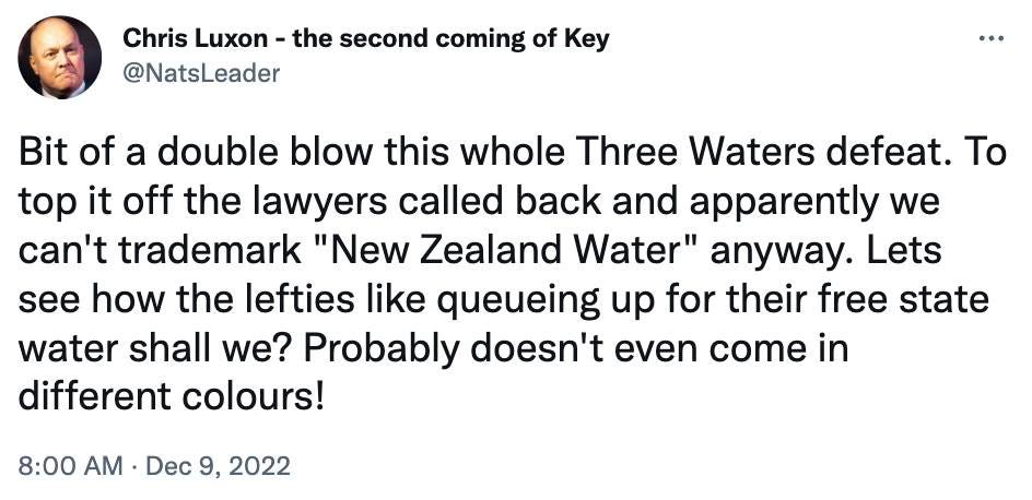 May be an image of 1 person and text that says "Chris Luxon the second coming of Key @NatsLeader Bit of a double blow this whole Three Waters defeat. Το top it off the lawyers called back and apparently we can't trademark "New Zealand Water" anyway. Lets see how the lefties like queueing up for their free state water shall we? Probably doesn't even come in different colours! 8:00 AM Dec 9, 2022"