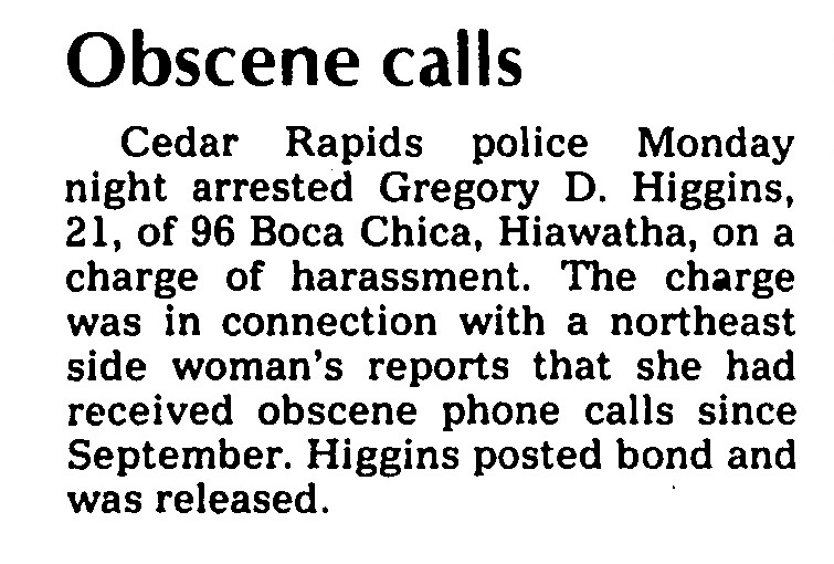 Obscene Calls: Cedar Rapids Police Monday night arrested Gregory D. Higgins, 21, of 96 Boca Chica, Hiawatha, on a charge of harassment. The charge was in connection with a northeast side woman's reports that she had received obscene phone calls since September. Higgins posted bond and was released.