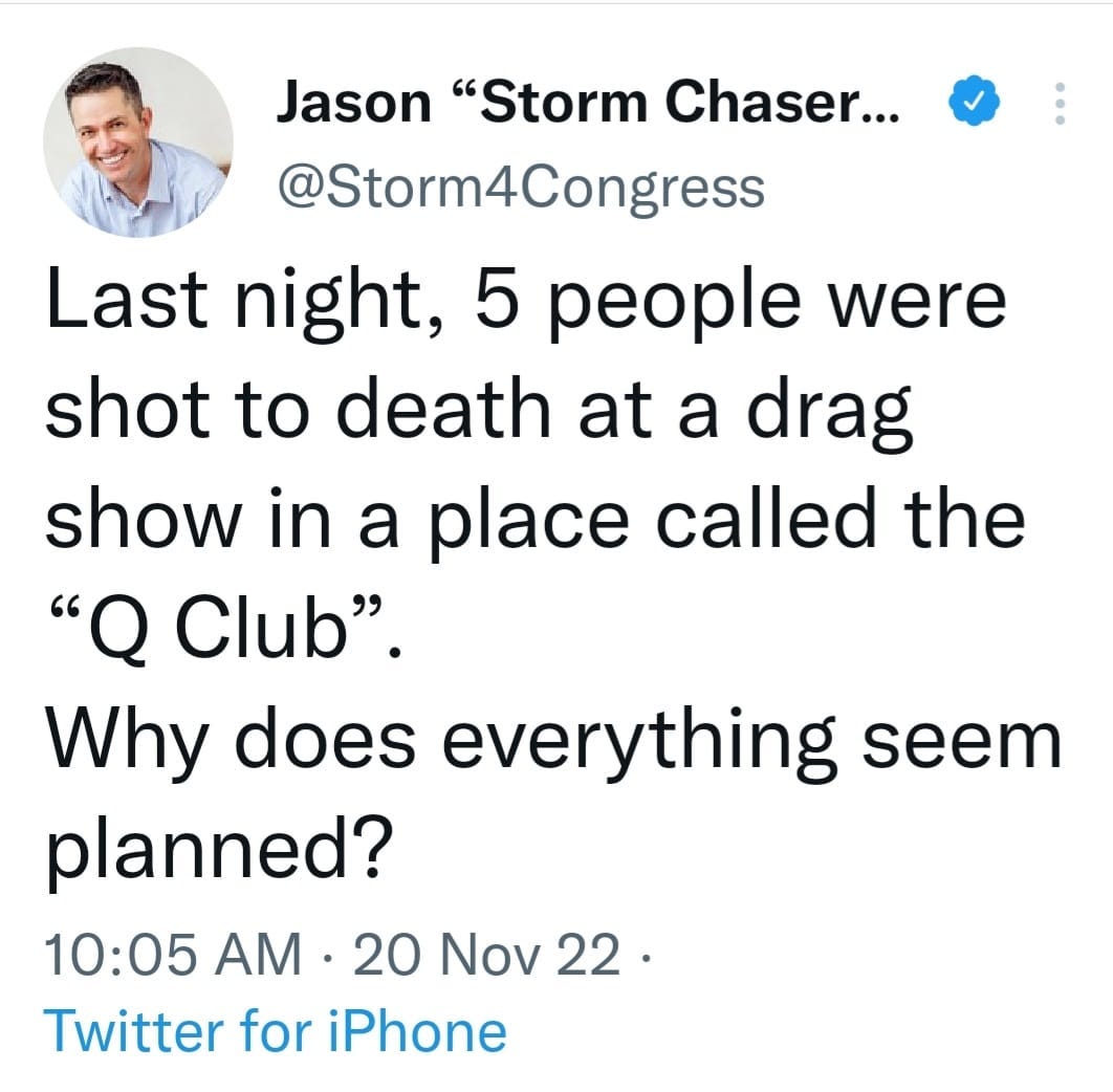 May be an image of 1 person and text that says 'Jason "Storm Chaser... @Storm4Congress Last night, 5 people were shot to death at a drag show in a place called the "Q Club". Why does everything seem planned? 10:05 AM .20 20 Nov 22. Twitter for iPhone'