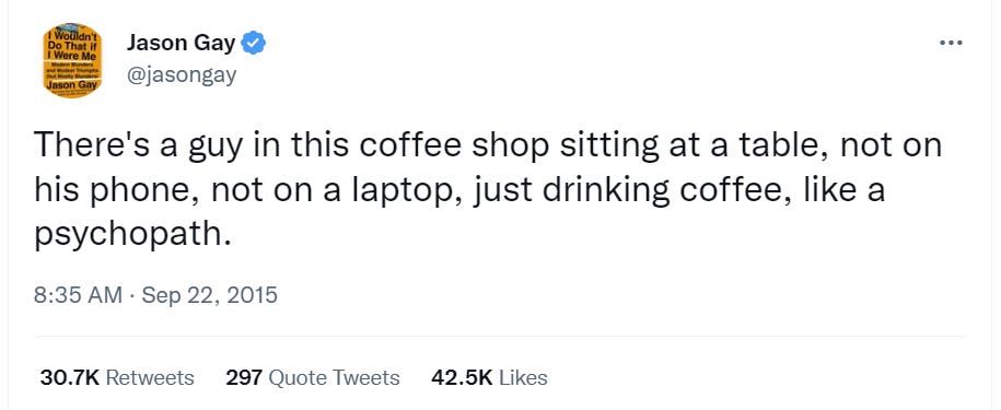 Jason Gay 
@jasongay 
There's a guy in this coffee shop sitting at a table, not on 
his phone, not on a laptop, just drinking coffee, like a 
psychopath. 
8:35 AM • sep 22, 2015 
30 7K Retweets 
Quote Tweets 
42 5K Likes 