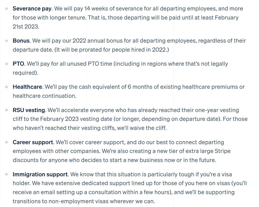 Severance pay. We will pay 14 weeks of severance for all departing employees, and more for those with longer tenure. That is, those departing will be paid until at least February 21st 2023.  Bonus. We will pay our 2022 annual bonus for all departing employees, regardless of their departure date. (It will be prorated for people hired in 2022.)  PTO. We’ll pay for all unused PTO time (including in regions where that’s not legally required).  Healthcare. We’ll pay the cash equivalent of 6 months of existing healthcare premiums or healthcare continuation.  RSU vesting. We’ll accelerate everyone who has already reached their one-year vesting cliff to the February 2023 vesting date (or longer, depending on departure date). For those who haven’t reached their vesting cliffs, we'll waive the cliff.  Career support. We’ll cover career support, and do our best to connect departing employees with other companies. We’re also creating a new tier of extra large Stripe discounts for anyone who decides to start a new business now or in the future.  Immigration support. We know that this situation is particularly tough if you’re a visa holder. We have extensive dedicated support lined up for those of you here on visas (you’ll receive an email setting up a consultation within a few hours), and we’ll be supporting transitions to non-employment visas wherever we can.