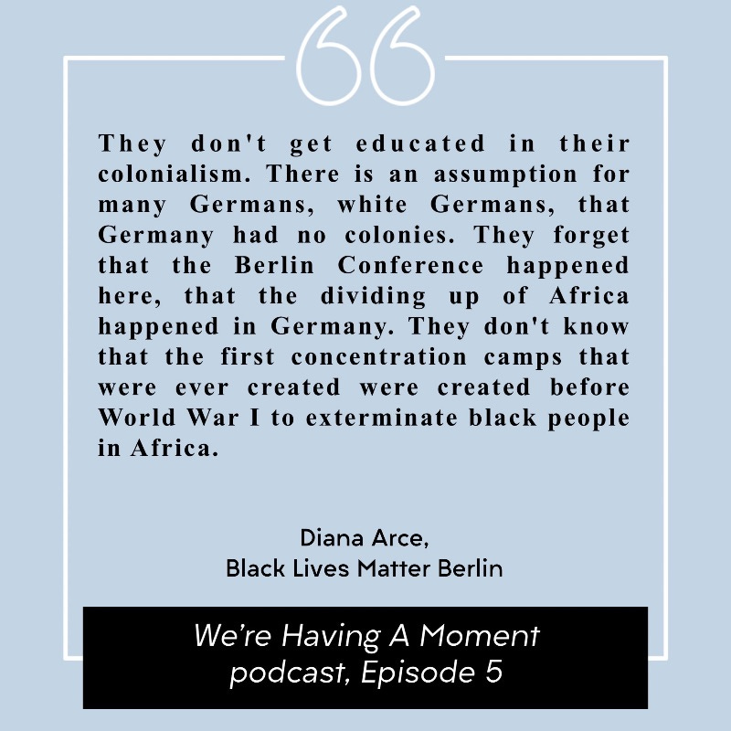 Quote from Diana Arce of Black Lives Matter Berlin. “They don't get educated in their colonialism. There is an assumption for many Germans, white Germans, that Germany had no colonies. They forget that the Berlin Conference happened here, that the dividing up of Africa happened in Germany. They don't know that the first concentration camps that were ever created were created before World War I to exterminate black people in Africa.”