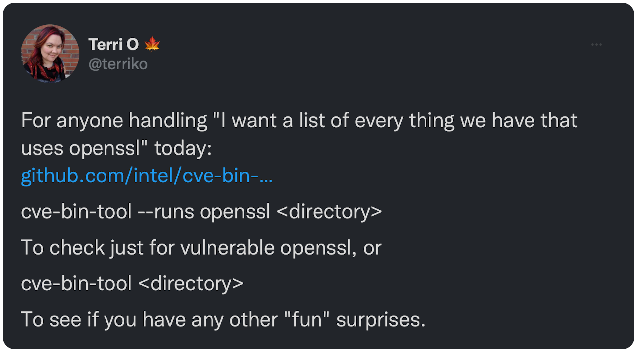 For anyone handling "I want a list of every thing we have that uses openssl" today: https://t.co/V11E07iVe9​ cve-bin-tool --runs openssl &lt;directory&gt; To check just for vulnerable openssl, or cve-bin-tool &lt;directory&gt; To see if you have any other "fun" surprises. #infosec
