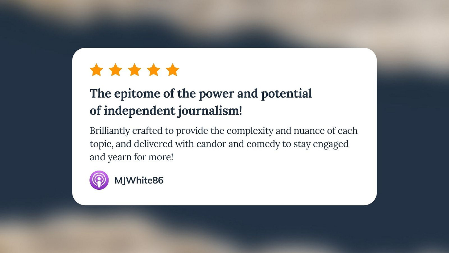 Apple Podcast review for Unf*cking The Republic. Five orange stars with the headline ‘The epitome of the power and potential of independent journalism!’ The review says, ‘Brilliantly crafted to provide the complexity and nuance of each topic, and delivered with candor and comedy to stay engaged and yearn for more!’ Reviewer name is MJWhite86.