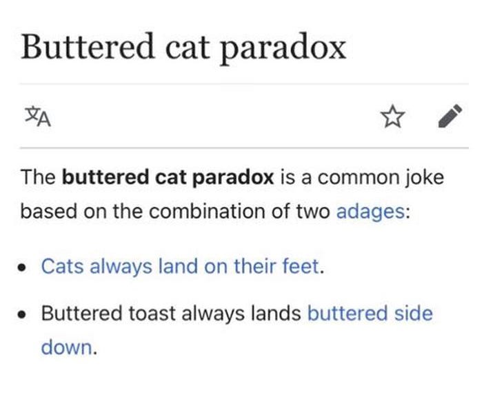 Buttered Cat Paradox, the buttered cat paradox is a common joke based on the combination of two adages, cats always land on their feet and buttered toast always lands buttered side down.