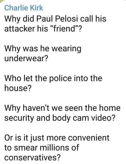 May be an image of text that says 'Charlie Kirk Why did Paul Pelosi call his attacker his "friend"? Why was he wearing underwear? Who let the police into the house? Why haven't we seen the home security and body cam video? Or is it just more convenient to smear millions of conservatives?'