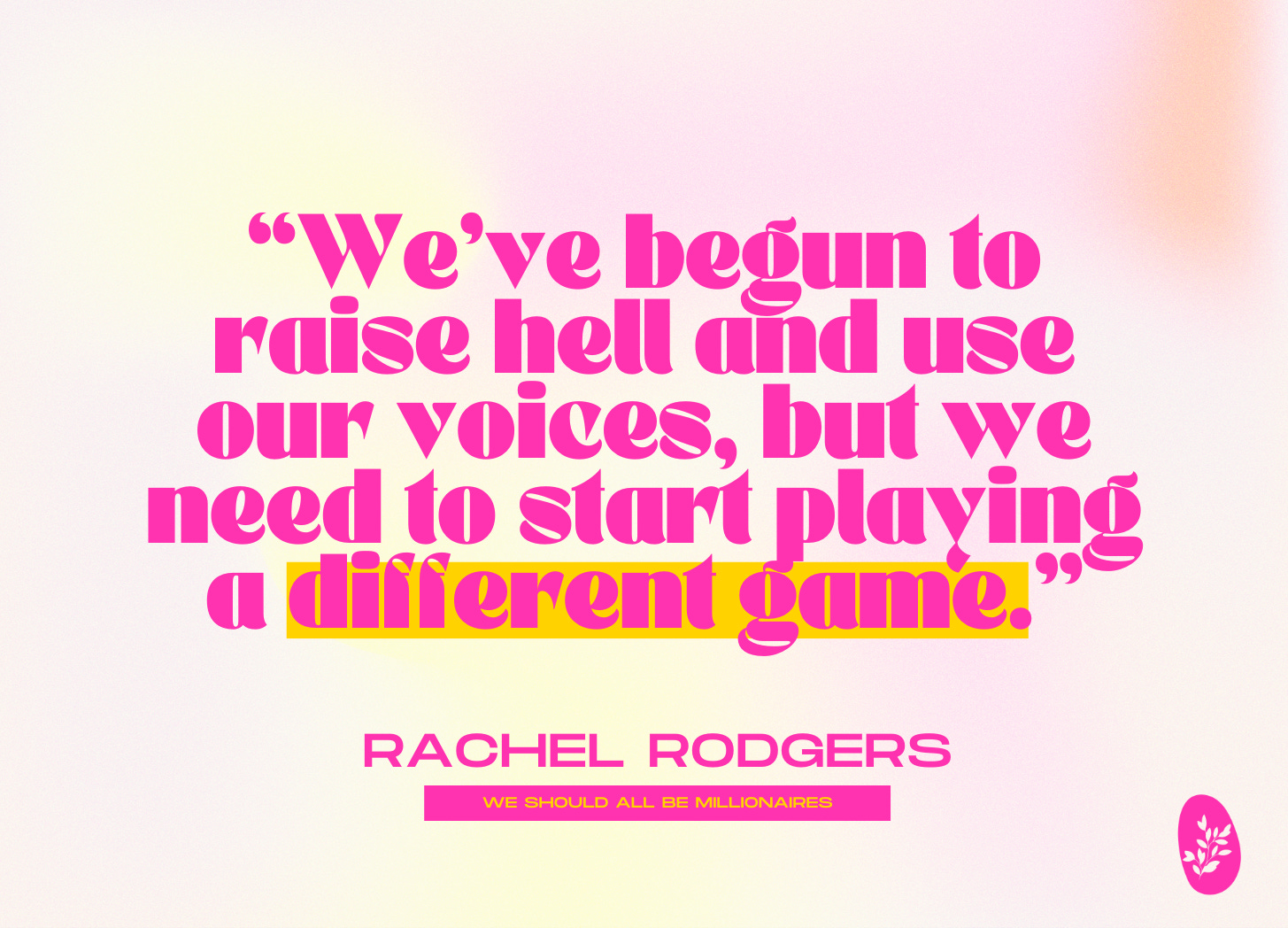 We’ve begun to raise hell and use our voices, but we need to start playing a different game. —Rachel Rodgers, We Should All Be Millionaires