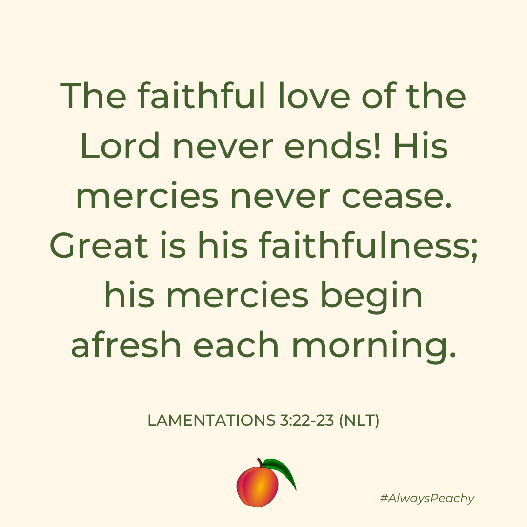 The faithful love of the Lord never ends! His mercies never cease. Great is his faithfulness; his mercies begin afresh each morning. 
