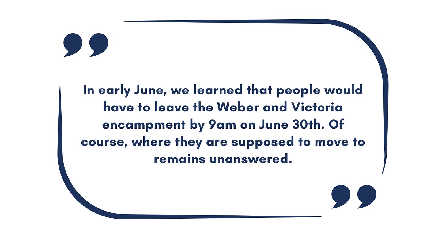 Quote: In early June, we learned that people would have to leave the Weber and Victoria encampment by 9am on June 30th. Of course, where they are supposed to move to remains unanswered.