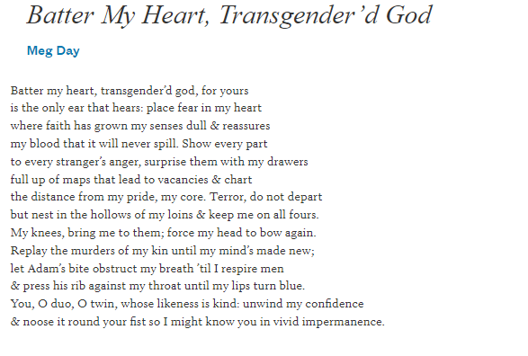 Batter my heart, Transgender god by Meg Day. Batter my heart, transgender’d god, for yours is the only ear that hears: place fear in my heart where faith has grown my senses dull & reassures my blood that it will never spill. Show every part to every stranger’s anger, surprise them with my drawers full up of maps that lead to vacancies & chart the distance from my pride, my core. Terror, do not depart but nest in the hollows of my loins & keep me on all fours. My knees, bring me to them; force my head to bow again. Replay the murders of my kin until my mind’s made new; let Adam’s bite obstruct my breath ’til I respire men & press his rib against my throat until my lips turn blue. You, O duo, O twin, whose likeness is kind: unwind my confidence & noose it round your fist so I might know you in vivid impermanence.