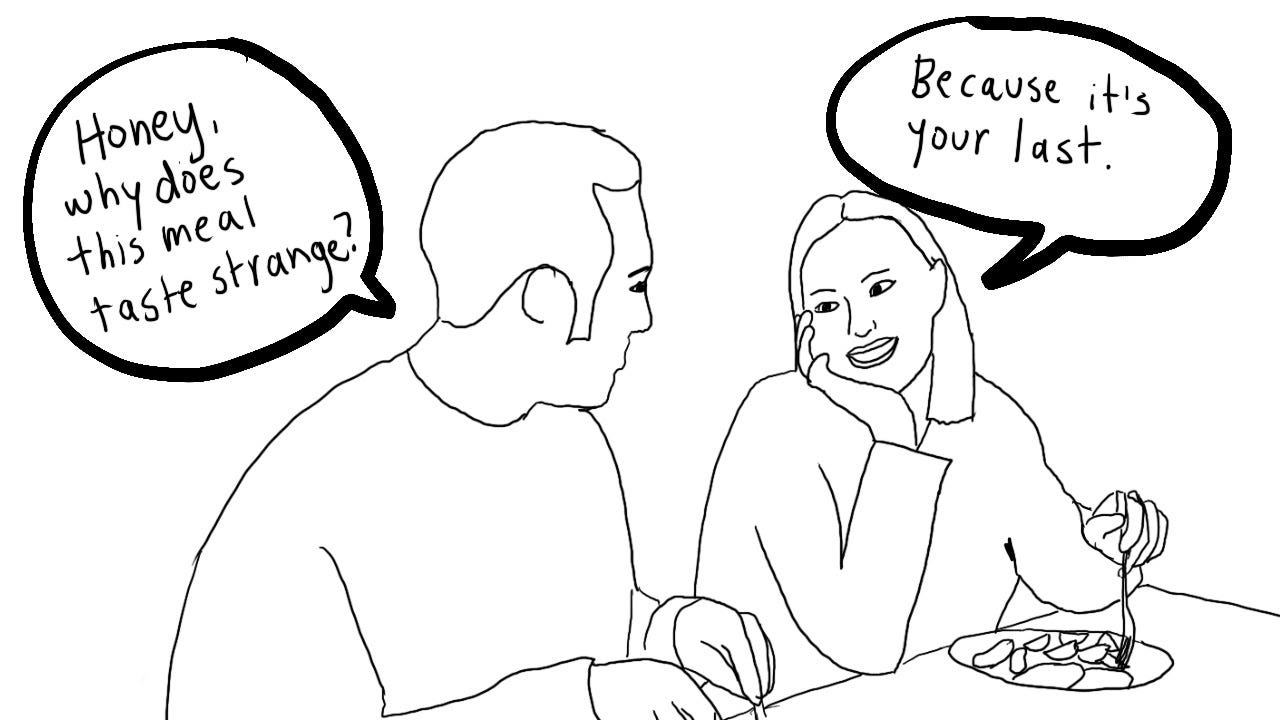 Drawing of husband and wife eating a meal together. The husband asks, “Honey, why does this meal taste strange?” Wife responds with a smile on her face, “Because it’s your last.”