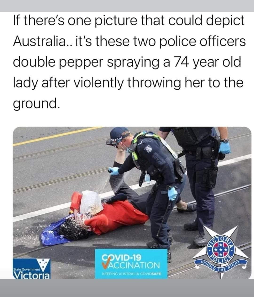 May be an image of 1 person and text that says 'If there's one picture that could depict Australia.. it's these two police officers double pepper spraying a 74 year old lady after violently throwing her to the ground. StateGoverment State Victoria COVID-19 VID-19 ACCINATION KEEPINGU. AUSTRALIA COVIDSAFE AICTOALA UPHOLO THE RIGHT O'