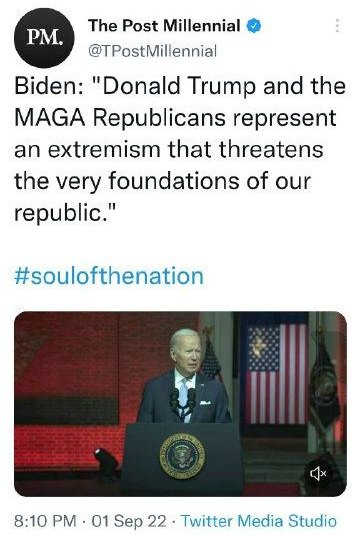 May be an image of 1 person and text that says 'PM. The Post Millennial @TPostMillennial Biden: "Donald Trump and the MAGA Republicans represent an extremism that threatens the very foundations of our republic." #soulofthenation 8:10 PM 01 Sep 22 Twitter Media Studio'