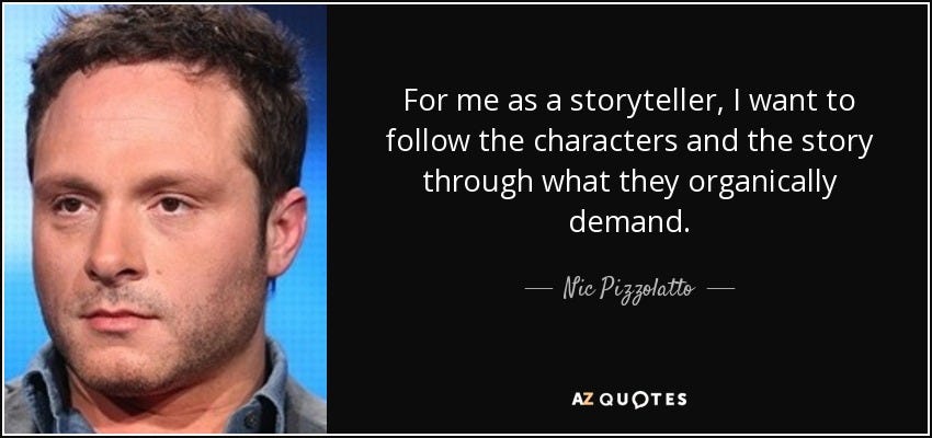 For me as a storyteller, I want to follow the characters and the story through what they organically demand. - Nic Pizzolatto