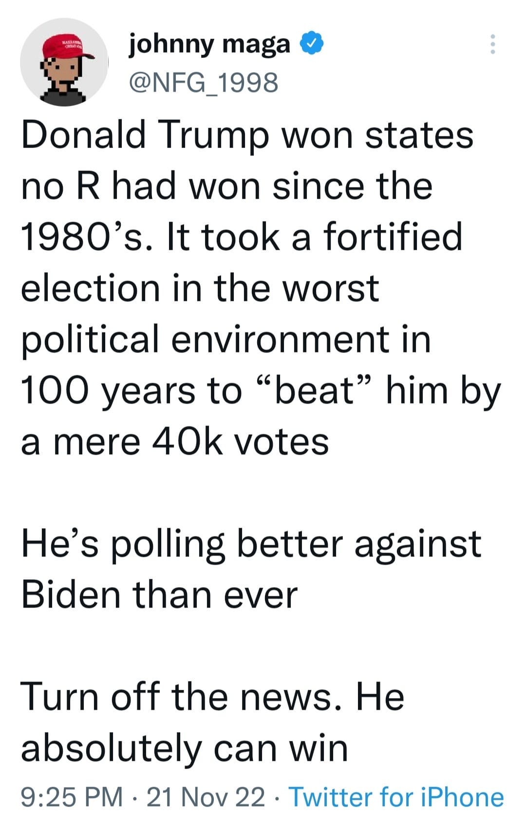 May be an image of text that says 'johnny maga @NFG_1998 Donald Trump won states no R had won since the 1980's. It took a fortified election in the worst political environment in 100 years to "beat" him by a mere 40k votes He's polling better against Biden than ever Turn off the news. He absolutely can win 9:25 PM. 21 Nov 22 Twitter for iPhone'