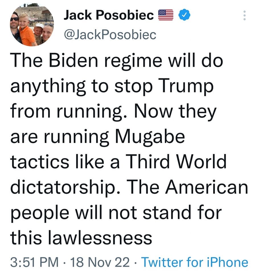 May be a Twitter screenshot of 3 people, people standing and text that says 'Jack Posobiec @JackPosobiec The Biden regime will do anything to stop Trump from running. Now they are running Mugabe tactics like a Third World dictatorship. The American people will not stand for this lawlessness 3:51 PM 18 Nov 22 Twitter for iPhone'