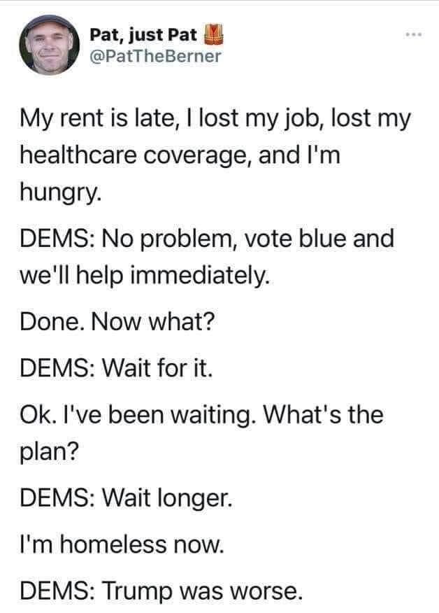 May be an image of 1 person and text that says 'Pat, just Pat @PatTheBerner My rent is late, lost my job, lost my healthcare coverage, and I'm hungry. DEMS: No problem, vote blue and we'll help immediately. Done. Now what? DEMS: Wait for it. Ok. I've been waiting. What's the plan? DEMS: Wait longer. I'm homeless now. DEMS: Trump was worse.'