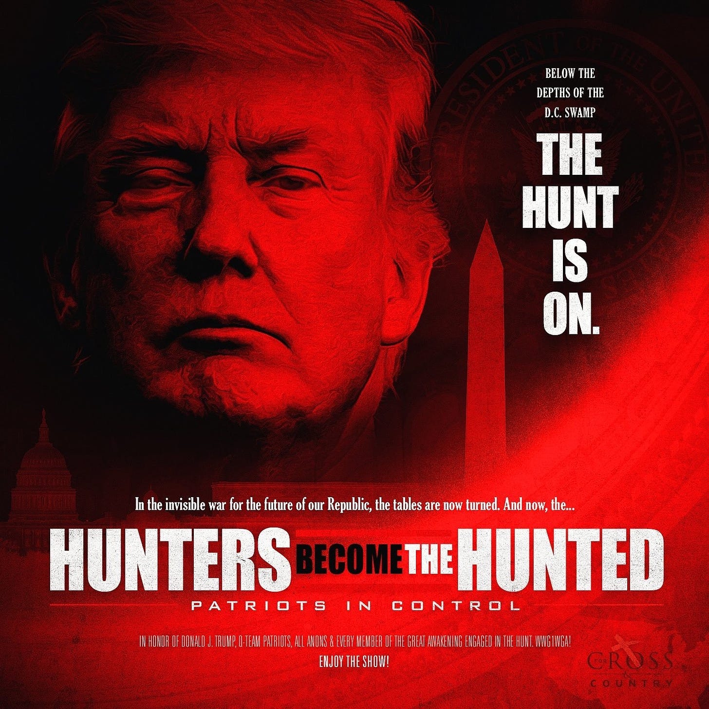 BELOW THE 
DEPTHS OF THE 
D.C. SWAMP 
THE 
HUNT 
In the invisible war for the future of our Republic, the tables are now turned. And now, the... 
HUNTERS 
ECOM 
PATRICJTS C C'F.ITROL 
IN HONOR OF DONALD J TRUMP, PATRIOTS, All ANIONS & EVERY MEMBER OF GREAT AWAKENING ENGAGED IN THE WWG 
ENJOY THE SHOW! 