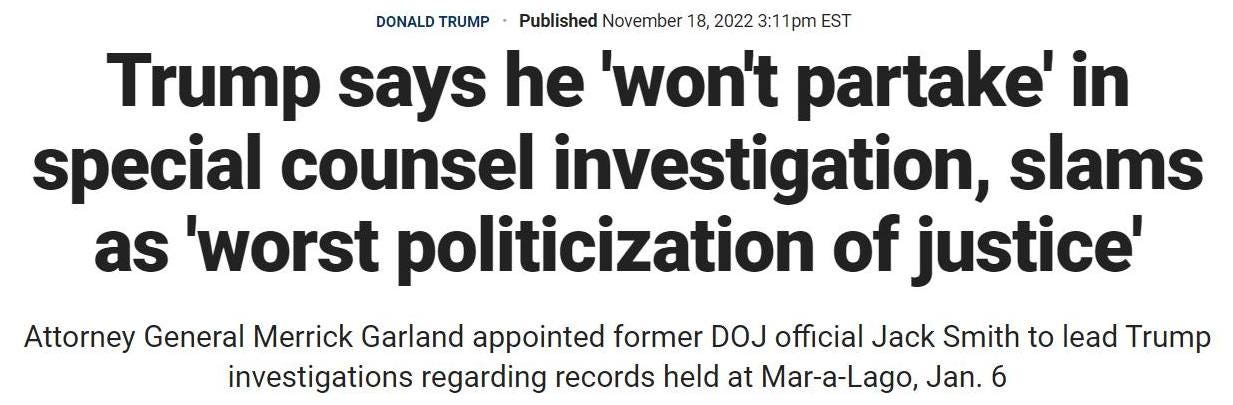 May be an image of text that says 'DONALD TRUMP Published November 18, 2022 3:1 1pm EST Trump says he 'won't partake' in special counsel investigation, slams as 'worst politicization of justice' Attorney General Merrick Garland appointed former DOJ official Jack Smith to lead Trump investigations regarding records held at Mar-a-Lago, Jan. 6'