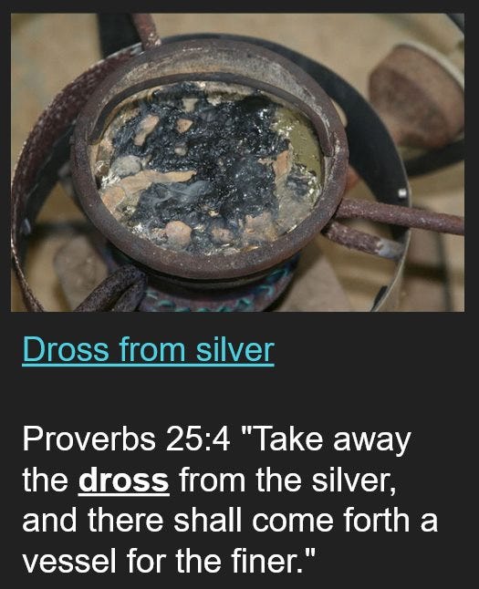May be an image of text that says "Dross from silver Proverbs 25:4 "Take away the dross from the silver, and there shall come forth a vessel for the finer.""