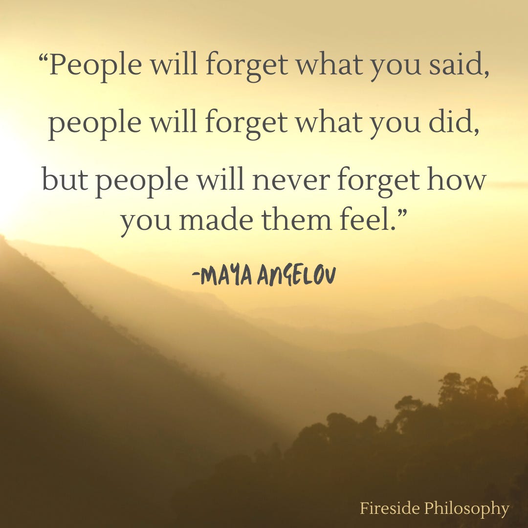 Maya: People will forget what you said, people will forget what you did, but people will never forget how you made them feel.
