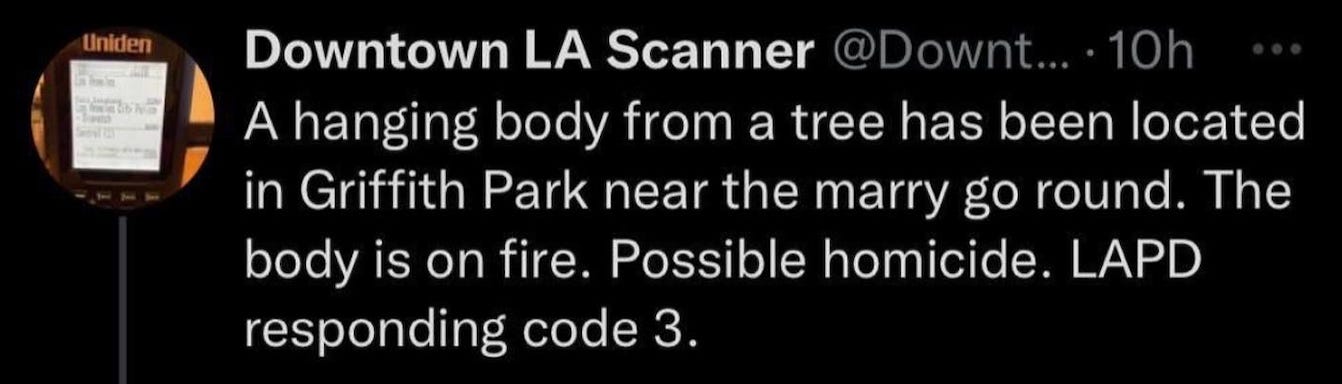 Downtown LA scanner: “A hanging body from a tree has been located in Griffith Park near the merry go round. The body is on fire. Possible homicide. LAPD responding code 3.”