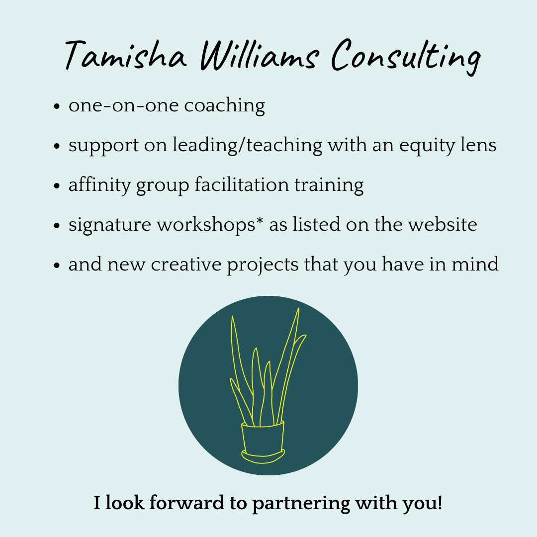 Tamisha Williams Consulting. One-on-one coaching. Support leading/teaching with an equity lens. Affinity group facilitation training. Signature workshops as listed on the website. And new creative projects that you have in mind. (There's a picture of a logo; a teal circle with a yellow line drawing of an aloe plant.)