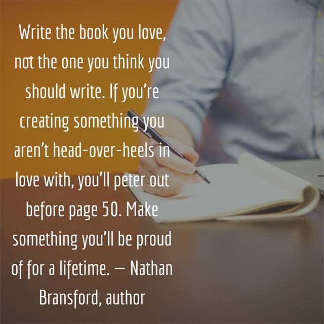 Book Marketing Tip: Write the book you love, not the one you think you should write. If you’re creating something you aren’t head-over-heels in love with, you’ll peter out before page 50. Make something you’ll be proud of for a lifetime. — Nathan Bransford, author