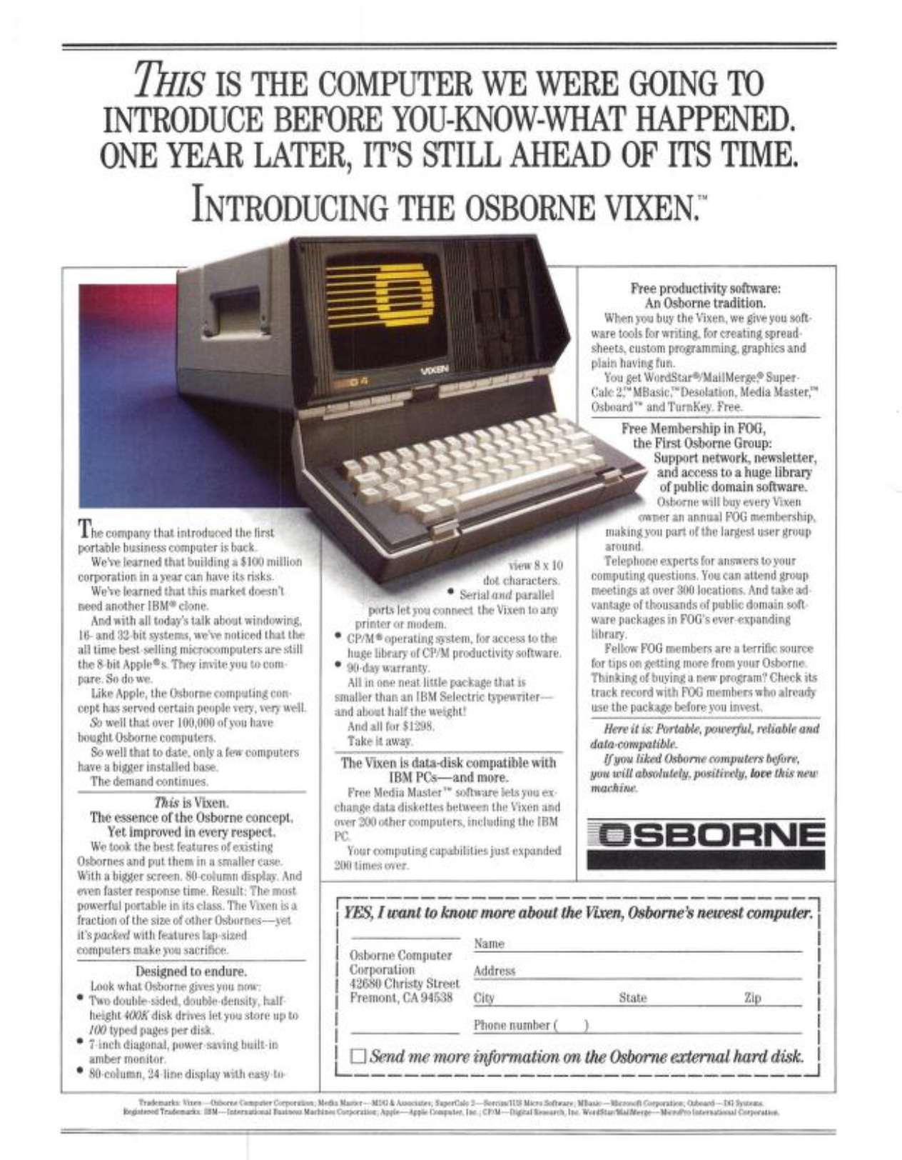 THIS IS THE COMPUTER WE WERE GOING TO INTRODUCE BEFORE YOU-KNOW-WHAT HAPPENED. ONE YEAR LATER, IT'S STILL AHEAD OF ITS TIME. INTRODUCING THE OSBORNE VIXEN." 'The company that introduced the linst portable business computer is back Wehe learned that building a $100 million corporation in a gear can have its risks. Wehe learned that this market doesn't reed another IBM® clone And with all today's talk about windowing. 16- and 39 bit systems, we've noticed that the all time best selling microcomputers are still the 8 bit Apole®: Ther invite you to com pare. So do we. Like Apple, the Osborne compating com- cept has served certain people very, very well. So well that over 100,000 of vou have bought. Osborne computers. So well that to date, only a few computers have a bigger installed base. The demand continues. This is Vixent. The essence of the Osborne concept. Yet improved in every respect. We took the best features of existing Osbornes and put them in a smaller case. With a biger screen. S0-column displag. And even faster response time. Result: The most powerfal portable in its class. The Visen is a fraction of the size of other Osbornes- -jet it's packerd with features lap -sized computers make you sacrifice. Designed to endure. Look what Osborne gives you no: • Teo double sided, double density, half- height 4005 disk drives let you store up to 100 typed pages per disk. • 7 inch diagonal, power saving built-in amber monitor • So-coluron, 24-line display with easy ita vien 8 x 10 dot characters. • Serial and paralle! ports let jos connect the Vixen to arry printer or modem. • CP/M® operating sostem, for access to the luge library of CP/M productivity software. • 90-dar warranty. All in one neat little package that is smaller than an IBM Selectric tpenriter- and about half the weight! And all for $1298 Take it away. The Vixen is data-disk compatible with IBM PCs-and more. Free Media Master"* software lets you ex. chance data diskettes betueen the Vixen and over 300 other computers, including the IBM PC Your computing capabilities just expanded 900 times over. Free productivity software: An Osborne tradition. When you buy the Vixen, we give you software tools for writing. for creating spread-sheets, custom programming, graphics and plain having fin. You get WordStar® Mai Merge® Super. Cale 25" MBasie:"'Desolation, Media Master," Osboard** and TurnKey. Free. Free Membership in FOG, the First Osborne Group: Support network, newsletter, and access to a huge library of public domain software. Oshorne will buy every Vixen omer an annual FOG membership, making you part of the largest user group around Telephone experts for answers to your computing questions. You can attend groap meetings at over 800 locations. And take ad vantage of thousands of pablic domain soft. ware packages in FOG's ever expanding library. Fellow FOG members are a terrific source for tips on getting more from your Osborne. Thinking of buging a new program? Check its track record with FOG members who alreads use the packaze before sou invest. Here it is: Portable, powerfal, retiable and dato -compatible. Oyou liked Osborne computers befure, yon will absolufeig positively, love this new machine.