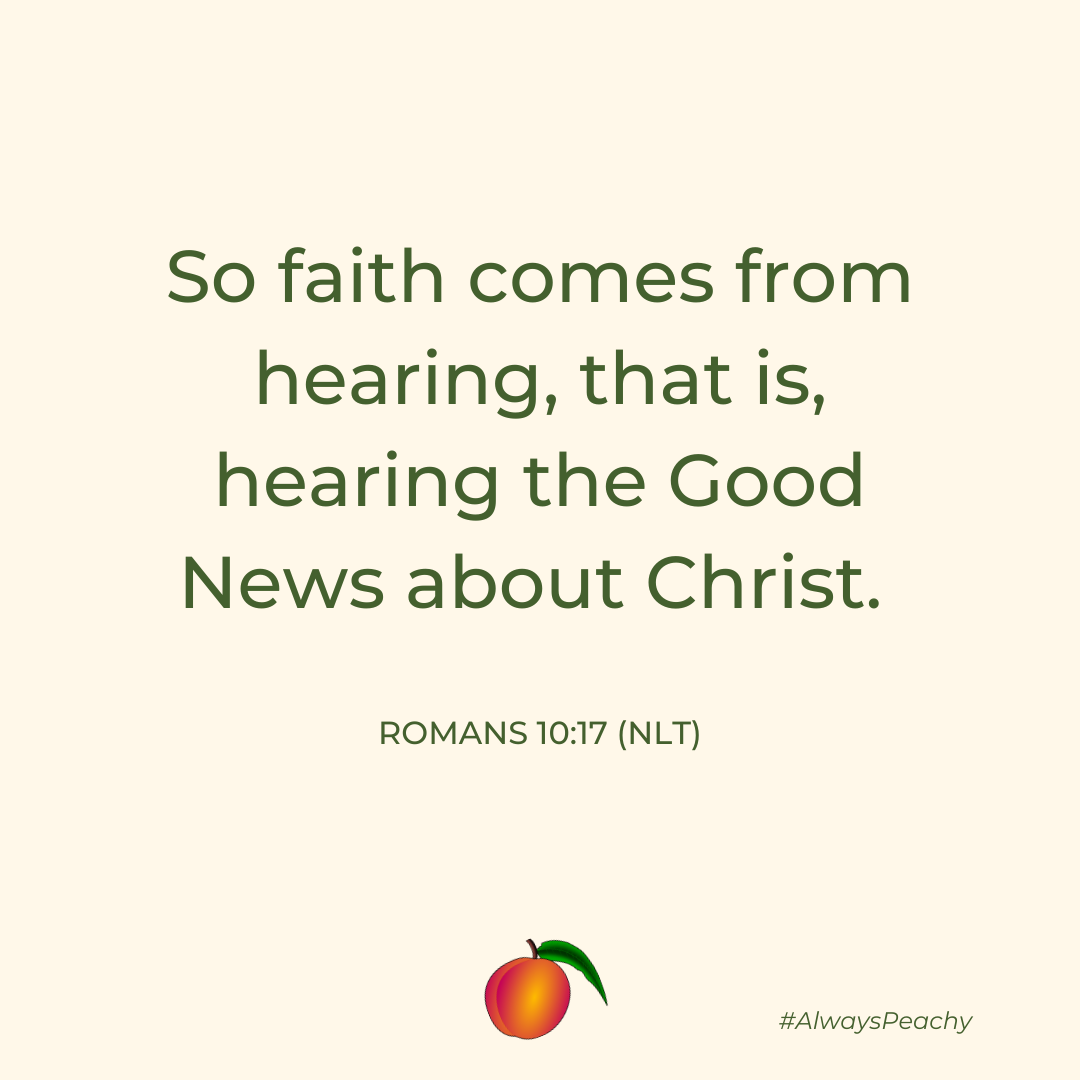 So faith comes from hearing, that is, hearing the Good News about Christ. 