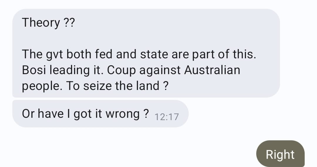 May be an image of text that says "Theory?? The gvt both fed and state are part of this. Bosi leading it. Coup against Australian people. Το seize the land? Or have I got it wrong? wrong 12:17 Right"