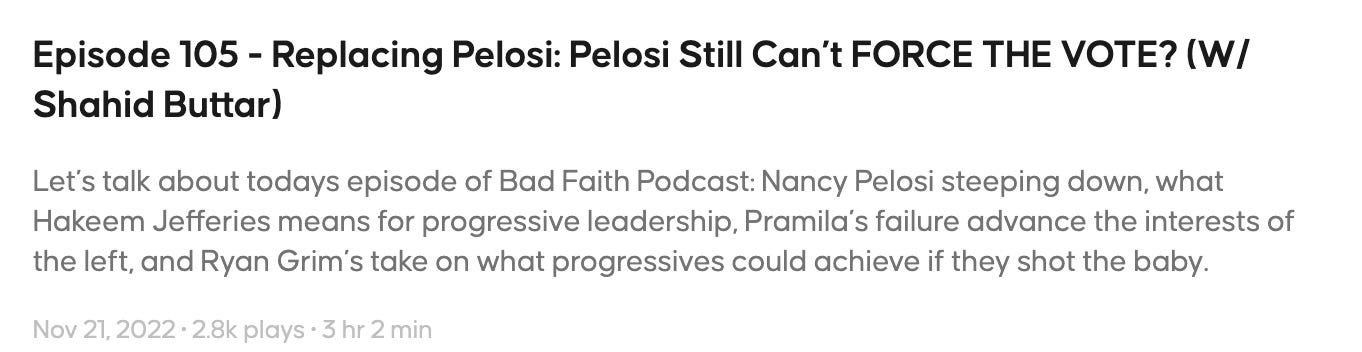 Episode description: Let’s talk about todays episode of Bad Faith Podcast: Nancy Pelosi steeping down, what Hakeem Jefferies means for progressive leadership, Pramila’s failure advance the interests of the left, and Ryan Grim’s take on what progressives could achieve if they shot the baby.