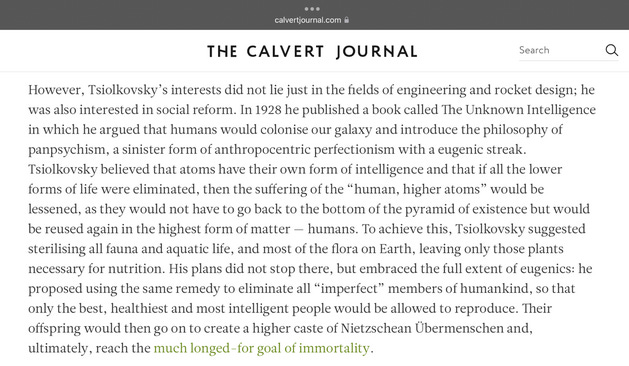 calvertjournal.com A THE CALVERT JOURNAL Search Q However, Tsiolkovsky's interests did not lie just in the fields of engineering and rocket design; he was also interested in social reform. In 1928 he published a book called The Unknown Intelligence in which he argued that humans would colonise our galaxy and introduce the philosophy of panpsychism, a sinister form of anthropocentric perfectionism with a eugenic streak. Tsiolkovsky believed that atoms have their own form of intelligence and that if all the lower forms of life were eliminated, then the suffering of the "human, higher atoms" would be lessened, as they would not have to go back to the bottom of the pyramid of existence but would be reused again in the highest form of matter - humans. To achieve this, Tsiolkovsky suggested sterilising all fauna and aquatic life, and most of the flora on Earth, leaving only those plants necessary for nutrition. His plans did not stop there, but embraced the full extent of eugenics: he proposed using the same remedy to eliminate all "imperfect" members of humankind, so that only the best, healthiest and most intelligent people would be allowed to reproduce. Their offspring would then go on to create a higher caste of Nietzschean Übermenschen and, ultimately, reach the much longed-for goal of immortality.