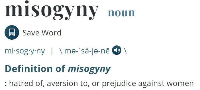 misogyny noun  Definition of misogyny : hatred of, aversion to, or prejudice against women 