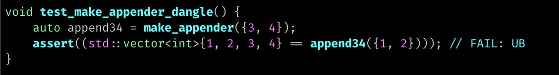 void test_make_appender_dangle() {     auto append34 = make_appender({3, 4});     assert((std::vector<int>{1, 2, 3, 4} == append34({1, 2}))); // FAIL: UB }